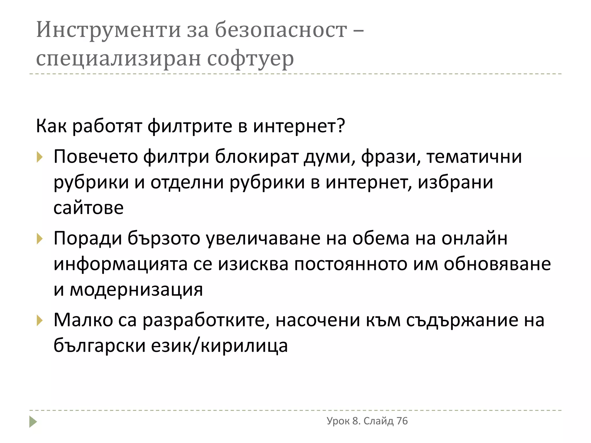 Инструменти за безопасност –
специализиран софтуер

Как работят филтрите в интернет?
 Повечето филтри блокират думи, фрази, тематични
  рубрики и отделни рубрики в интернет, избрани
  сайтове
 Поради бързото увеличаване на обема на онлайн
  информацията се изисква постоянното им обновяване
  и модернизация
 Малко са разработките, насочени към съдържание на
  български език/кирилица


                            Урок 8. Слайд 76
 