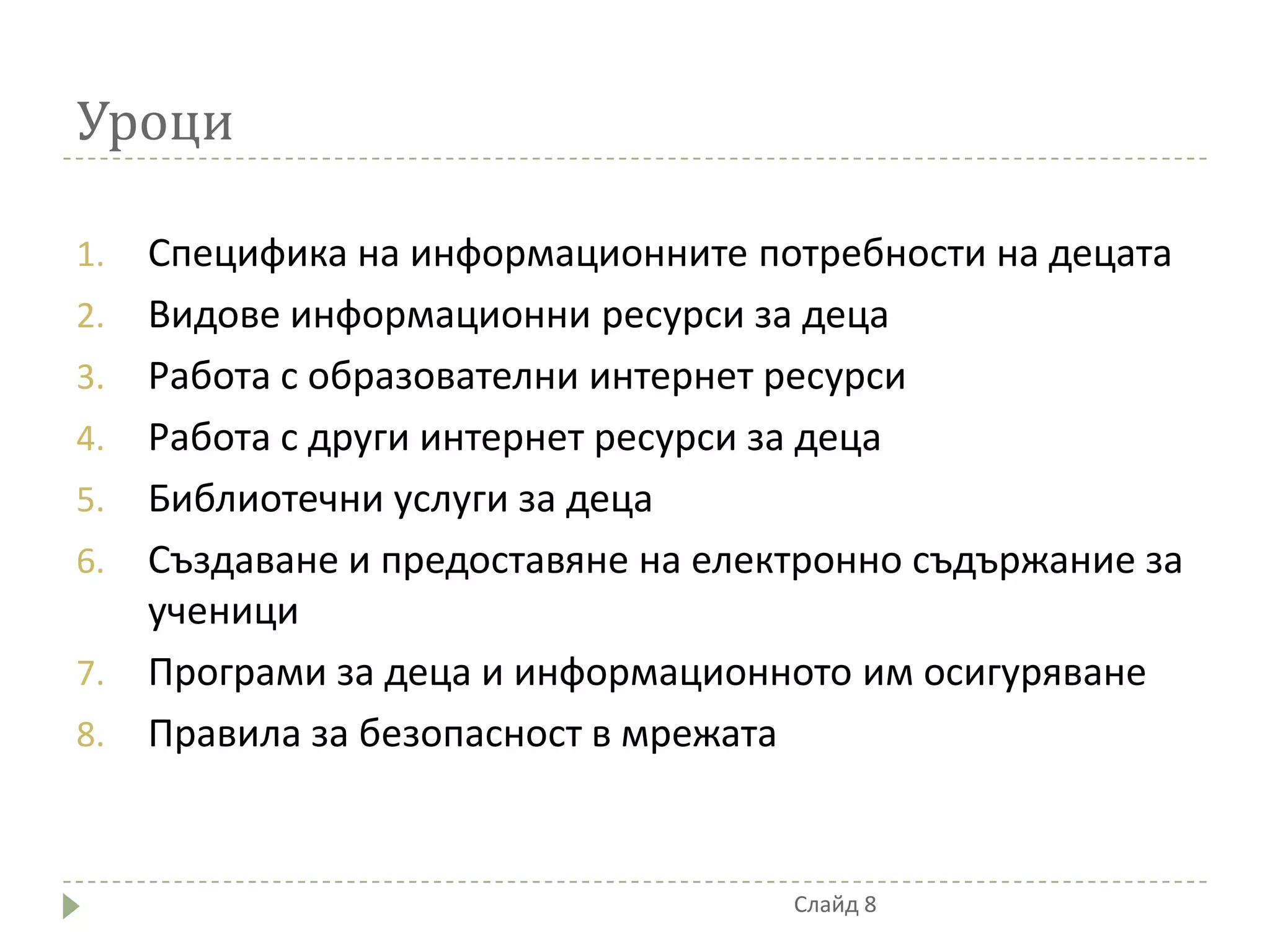 Уроци

1.   Специфика на информационните потребности на децата
2.   Видове информационни ресурси за деца
3.   Работа с образователни интернет ресурси
4.   Работа с други интернет ресурси за деца
5.   Библиотечни услуги за деца
6.   Създаване и предоставяне на електронно съдържание за
     ученици
7.   Програми за деца и информационното им осигуряване
8.   Правила за безопасност в мрежата


                                     Слайд 8
 