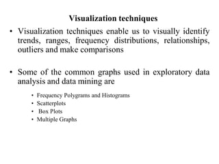 Visualization techniques
• Visualization techniques enable us to visually identify
trends, ranges, frequency distributions, relationships,
outliers and make comparisons
• Some of the common graphs used in exploratory data
analysis and data mining are
• Frequency Polygrams and Histograms
• Scatterplots
• Box Plots
• Multiple Graphs
 