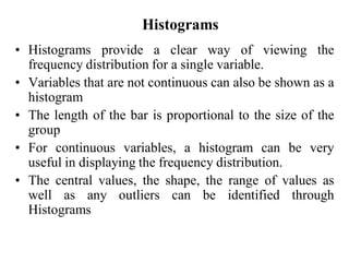 Histograms
• Histograms provide a clear way of viewing the
frequency distribution for a single variable.
• Variables that are not continuous can also be shown as a
histogram
• The length of the bar is proportional to the size of the
group
• For continuous variables, a histogram can be very
useful in displaying the frequency distribution.
• The central values, the shape, the range of values as
well as any outliers can be identified through
Histograms
 
