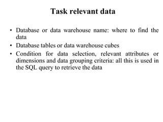Task relevant data
• Database or data warehouse name: where to find the
data
• Database tables or data warehouse cubes
• Condition for data selection, relevant attributes or
dimensions and data grouping criteria: all this is used in
the SQL query to retrieve the data
 