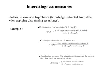 Interestingness measures
 Criteria to evaluate hypotheses (knowledge extracted from data
when applying data mining techniques).
Example :
 