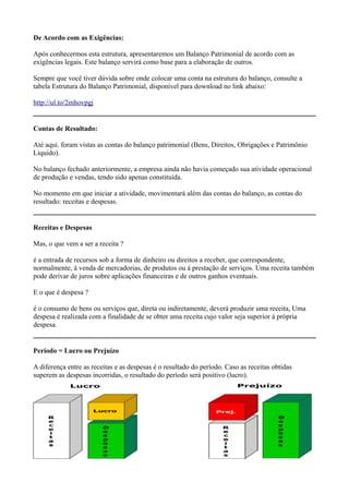 De Acordo com as Exigências:

Após conhecermos esta estrutura, apresentaremos um Balanço Patrimonial de acordo com as
exigências legais. Este balanço servirá como base para a elaboração de outros.

Sempre que você tiver dúvida sobre onde colocar uma conta na estrutura do balanço, consulte a
tabela Estrutura do Balanço Patrimonial, disponível para download no link abaixo:

http://ul.to/2mhovpgj


Contas de Resultado:

Até aqui. foram vistas as contas do balanço patrimonial (Bens, Direitos, Obrigações e Patrimônio
Líquido).

No balanço fechado anteriormente, a empresa ainda não havia começado sua atividade operacional
de produção e vendas, tendo sido apenas constituída.

No momento em que iniciar a atividade, movimentará além das contas do balanço, as contas do
resultado: receitas e despesas.


Receitas e Despesas

Mas, o que vem a ser a receita ?

é a entrada de recursos sob a forma de dinheiro ou direitos a receber, que correspondente,
normalmente, á venda de mercadorias, de produtos ou á prestação de serviços. Uma receita também
pode derivar de juros sobre aplicações financeiras e de outros ganhos eventuais.

E o que é despesa ?

é o consumo de bens ou serviços que, direta ou indiretamente, deverá produzir uma receita, Uma
despesa é realizada com a finalidade de se obter uma receita cujo valor seja superior á própria
despesa.


Período = Lucro ou Prejuízo

A diferença entre as receitas e as despesas é o resultado do período. Caso as receitas obtidas
superem as despesas incorridas, o resultado do período será positivo (lucro).
 