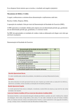 Se as despesas forem maiores que as receitas, o resultado será negativo (prejuízo).


Mecanismos de Débito e Crédito

A seguir, conheceremos a estrutura dessa demonstração e explicaremos cada item.

Receita, Crédito, Despesa, Débita.

A apuração do resultado é feita por meio da Demonstração do Resultado do Exercício (DRE).

A DRE apresenta os resultados obtidos pela empresa em um determinado período que, geralmente
em um determinado período que, geralmente, é o exercício social.

Na DRE são apresentados os resultados de vendas e todas as deducações até chegar a um valor que
será lucro ou prejuízo.



Demonstração do Resultado do Exercício
 