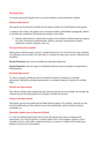 Resultado Bruto

É a receita operacional líquida menos o custo dos produtos ou das mercadorias vendidos.

Despesas Operacionais

São aquelas que decorrem da atividade fim da empresa e podem ser classificadas em dois grupos:

1. despesas com vendas: são geradas com a venda dos produtos: plubicidade e propaganda, salários
e comissões dos vendedores, distribuição dos produtos, entre outras.

   2. despesas administrativas: representam os gastos com a direção ou administração da empresa,
      tais como: honorários da administração, salários e encragos do pessoal de escritório,
      material de escritório, impostos, taxas, etc.

Encargos Financeiros Líquidos

Representam a diferença entre a recieta e a despesa financeira. Se a receita for maior que a despesa,
essa diferença será um crédito. Por outro lado, se a despesa for maior que a receita, a diferença será
um débito.

Receita Financeira: São os juros recebidos das aplicações financeiras.

despesa financeira: são juros pagos ás instituições financeiras pela contratação de empréstimos e
financiamentos.

Resultado Operacional

É o lucro, ou prejuízo obtido por meio da atividade da empresa. Chegamos ao resultado
operacional, subtraindo as despesas operacionais e os encargos financeiros líquidos do resultado
bruto.

Receitas não Operacionais

São valores recebidos pelas empresa que não sejam provenientes da sua atividade. Por exemplo, da
venda de itens do ativo permanente ou de aluguéis recebidos de terceiros.

Despesas não Operacionais

São aquelas que não são geradas pela atividade final da empresa. Por exemplo, venda de um item
do ativo imobilizado por valor inferior ao que está contabilizado, multas de trânsito, doações
concedidas, etc.

Resultado Líquido Antes do Imposto de Renda

É o valor do resultado operacional, mais receitas não operacionais, menos as despesas não
operacionais. Se o valor for positivo, a empresa obteve lucro. Se for negativo, prejuízo. Caso o
resultado seja lucro, dele sairão o imposto de renda e as reservas. O restante será enviado para o
balanço na conta Lucros Acumulados.
 