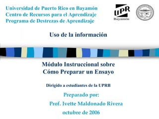 Universidad de Puerto Rico en Bayamón
Centro de Recursos para el Aprendizaje
Programa de Destrezas de Aprendizaje
      M
      ó
      d
      u
      l
      o

      i
      n
      s
      t
      r
      u
      c
      c
      i
      o
      n
      a
      l

      s
      o
      b
      r




                  Uso de la información
      e

      c
      o
      m
      o

      p
      r
      e
      p
      a
      r
      a
      r

      u
      n
      a

      m
      o
      n
      o
      g
      r
      a
      f
      í
      a




              Módulo Instruccional sobre
              Cómo Preparar un Ensayo

                Dirigido a estudiantes de la UPRB

                        Preparado por:
                  Prof. Ivette Maldonado Rivera
                        octubre de 2006
 