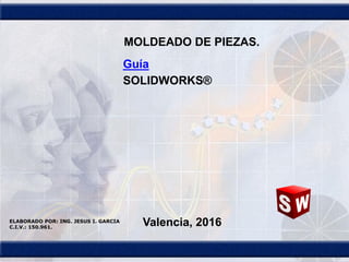 1
Guía
SOLIDWORKS®
Valencia, 2016ELABORADO POR: ING. JESUS I. GARCIA
C.I.V.: 150.961.
MOLDEADO DE PIEZAS.
 