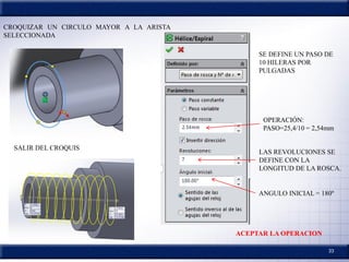 33
CROQUIZAR UN CIRCULO MAYOR A LA ARISTA
SELECCIONADA
SALIR DEL CROQUIS
SE DEFINE UN PASO DE
10 HILERAS POR
PULGADAS
OPERACIÓN:
PASO=25,4/10 = 2,54mm
LAS REVOLUCIONES SE
DEFINE CON LA
LONGITUD DE LA ROSCA.
ANGULO INICIAL = 180º
ACEPTAR LA OPERACION
 