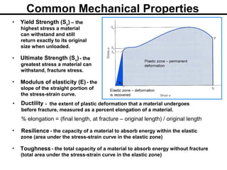 • - the extent of plastic deformation that a material undergoes
before fracture, measured as a percent elongation of a material.
% elongation = (final length, at fracture – original length) / original length
Ductility
Common Mechanical Properties
• – the
highest stress a material
can withstand and still
return exactly to its original
size when unloaded.
Yield Strength (Sy)
• - the
greatest stress a material can
withstand, fracture stress.
Ultimate Strength (Su)
• - the
slope of the straight portion of
the stress-strain curve.
Modulus of elasticity (E)
• - the capacity of a material to absorb energy within the elastic
zone (area under the stress-strain curve in the elastic zone)
Resilience
• - the total capacity of a material to absorb energy without fracture
(total area under the stress-strain curve in the elastic zone)
Toughness
 