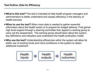 - 10 -
Tool Outline: Data for Efficiency
 What is this tool? This tool is intended to help health program managers and
administrators to better understand and assess efficiency in the delivery of
health services
 When to use the tool? When more data is needed to gather essential
information about the health sector or to prepare for budget defense. First garner
high level support through a steering committee then appoint a working group to
carry out the assessment. The working group should learn about the system,
key definitions and indicators and understand the health production model
 Why use the tool? Understanding efficiencies within the system will allow for
better use of existing funds and more confidence in the system to obtain
additional investment
Health
inputs
Health
outputs
Health
outcomes
 