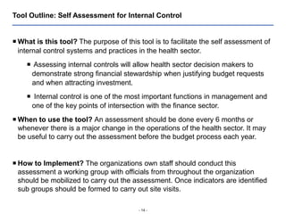- 14 -
Tool Outline: Self Assessment for Internal Control
 What is this tool? The purpose of this tool is to facilitate the self assessment of
internal control systems and practices in the health sector.
 Assessing internal controls will allow health sector decision makers to
demonstrate strong financial stewardship when justifying budget requests
and when attracting investment.
 Internal control is one of the most important functions in management and
one of the key points of intersection with the finance sector.
 When to use the tool? An assessment should be done every 6 months or
whenever there is a major change in the operations of the health sector. It may
be useful to carry out the assessment before the budget process each year.
 How to Implement? The organizations own staff should conduct this
assessment a working group with officials from throughout the organization
should be mobilized to carry out the assessment. Once indicators are identified
sub groups should be formed to carry out site visits.
 