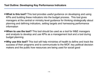 - 18 -
Tool Outline: Developing Key Performance Indicators
 What is this tool? This tool provides useful guidance on developing and using
KPIs and building these indicators into the budget process. This tool gives
managers at the central or ministry level guidance for thinking strategically about
planning and defining indicators, setting targets and harnessing performance
information
 When to use the tool? This tool should be used as a tool for M&E managers
and analysts to develop and use KPIs as a management tool and a tool during
budget planning
 Why use this tool? This tool will help ministries of health to define and track the
success of their programs and to communicate to the MOF, key political decision
makers and the public how resources are being used for social good
 