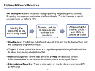 - 19 -
Implementation and Outcomes
KPI development starts with good strategic planning integrating policy, planning.
Budgeting, management and review at different levels. This tool lays out a logical
process model for defining KPIs
Identify the
problems or the
community need
Develop policies
or measures to
address the
problems
Articulating the
desired goals -
end state of
affairs or vision
 Development: This toll lays out different types of KPIs and how to develop them from
the strategic to programmatic level
 Targets: It also explains how to set and negotiate appropriate target levels and how
to adjust them during a budget shortfall
 Health management information systems (HMIS): The tool also contains
information on how to use health information systems to manage KPI data
 Interpretation Reporting: There is information on how to interpret and report KPI
performance
 