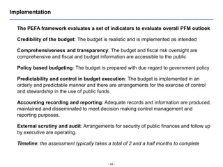 - 22 -
Implementation
The PEFA framework evaluates a set of indicators to evaluate overall PFM outlook
Credibility of the budget: The budget is realistic and is implemented as intended
Comprehensiveness and transparency: The budget and fiscal risk oversight are
comprehensive and fiscal and budget information are accessible to the public
Policy based budgeting: The budget is prepared with due regard to government policy
Predictability and control in budget execution: The budget is implemented in an
orderly and predictable manner and there are arrangements for the exercise of control
and stewardship in the use of public funds
Accounting recording and reporting: Adequate records and information are produced,
maintained and disseminated to meet decision making control management and
reporting purposes.
External scrutiny and audit: Arrangements for security of public finances and follow up
by executive are operating.
Timeline: the assessment typically takes a total of 2 and a half months to complete
 