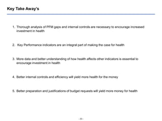 - 23 -
Key Take Away’s
1. Thorough analysis of PFM gaps and internal controls are necessary to encourage increased
investment in health
2. Key Performance indicators are an integral part of making the case for health
3. More data and better understanding of how health affects other indicators is essential to
encourage investment in health
4. Better internal controls and efficiency will yield more health for the money
5. Better preparation and justifications of budget requests will yield more money for health
 