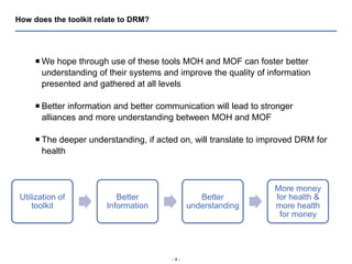 - 4 -
How does the toolkit relate to DRM?
 We hope through use of these tools MOH and MOF can foster better
understanding of their systems and improve the quality of information
presented and gathered at all levels
 Better information and better communication will lead to stronger
alliances and more understanding between MOH and MOF
 The deeper understanding, if acted on, will translate to improved DRM for
health
Utilization of
toolkit
Better
Information
Better
understanding
More money
for health &
more health
for money
 