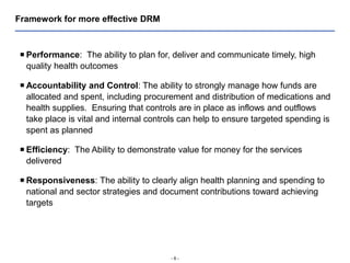 - 6 -
Framework for more effective DRM
 Performance: The ability to plan for, deliver and communicate timely, high
quality health outcomes
 Accountability and Control: The ability to strongly manage how funds are
allocated and spent, including procurement and distribution of medications and
health supplies. Ensuring that controls are in place as inflows and outflows
take place is vital and internal controls can help to ensure targeted spending is
spent as planned
 Efficiency: The Ability to demonstrate value for money for the services
delivered
 Responsiveness: The ability to clearly align health planning and spending to
national and sector strategies and document contributions toward achieving
targets
 