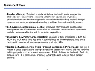 - 8 -
Summary of Tools
 Data for efficiency: This tool is designed to help the health sector analyze the
efficiency across operations - including utilization of equipment, physicians
pharmaceuticals and facilities in general. This information can help to justify budget
requests and target services and spending to achieve the most results for money
 Self- Assessment for Internal Control: Improving Internal control and financial
management are of paramount importance for the health sector to attract investment
and also to ensure effective well documented expenditure
 Developing Key Performance Indicators: Because of their importance to both the
MOH and MOF KPI’s are a key area of convergence for the two sectors. This tool is
designed to provide guidance on developing and using KPIs
 Guided Self Assessment of Public Financial Management Performance: This tool is
meant to guide organizations through a PEFA like assessment without the cost involved
in hiring experts to do a complete assessment. This tool allows for the health Sector to
prepare for a PFM assessment or simply to highlight gaps to better focus capacity
building
 