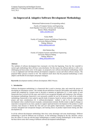 Computer Engineering and Intelligent Systems                                                   www.iiste.org
ISSN 2222-1719 (Paper) ISSN 2222-2863 (Online)
Vol 2, No.3



  An Improved & Adaptive Software Development Methodology

                                 Mohammad Naderuzzaman (Corresponding author)
                                   Faculty of Computer Science and Engineering
                             Atish Dipankar University of Science and Technology
                                         Banani, Dhaka, Bangladesh
                                             nader_u@yahoo.com


                                                     Fazley Rabbi
                               Faculty of Computer Systems and Software Engineering
                                          University Malaysia Pahang
                                                Pahang, Malaysia
                                            fazley.rabbi@ymail.com


                                                  Abul Hashem Beg
                               Faculty of Computer Systems and Software Engineering
                                          University Malaysia Pahang
                                               Pahang, Malaysia
                                            ahbeg_diu@yahoo.com


Abstract:
The methods of software development have increased a lot from the beginning. From the first waterfall to
current agile methodology there still have some drawbacks. For this reason, the software delivery is still a very
challenging and heavy-duty work. In this paper, we proposed a new software development methodology which
is easy to implement and will help software development companies a secure and robust software releases. The
proposed SDLC process is known as 4A. The empirical result shows that the proposed methodology is more
adaptive and flexible for developers and project managers.


Keywords: development method, software development, SDLC Process.

1. Introduction
Software development methodology is a framework that is used to structure, plan, and control the process of
developing an information system - this includes the pre-definition of specific deliverables and artifacts that are
created and completed by a project team to develop or maintain an application [1]. A wide variety of such
frameworks have evolved over the years, each with its own recognized strengths and weaknesses. One software-
development methodology framework is not necessarily suitable for use by all projects. Each of the available
methodology frameworks is best suited to specific kinds of projects, based on various technical, organizational,
project and team considerations [2]. A software-development method is said to be an agile software
development when a method focuses on people, communication-oriented, flexible (ready to adapt to changes in
expected or unexpected at any time), speedy (to support rapid and iterative development of the product in small
versions), lean (focuses to shorten the time and cost and quality improvement), responsive (responding to
correctly anticipated and unexpected changes), and learning (focus on product improvement during and after
development [5].

In all the software-development methodology there have some advantages and some disadvantages. Different
methodology is good for different sort of projects. As the technology changing by the day, therefore, always
have the chance to come up with the better methodologies or modify existing methodologies. In this section, it
has been shown some short coming of different software-development methodologies:


                                                       35
 