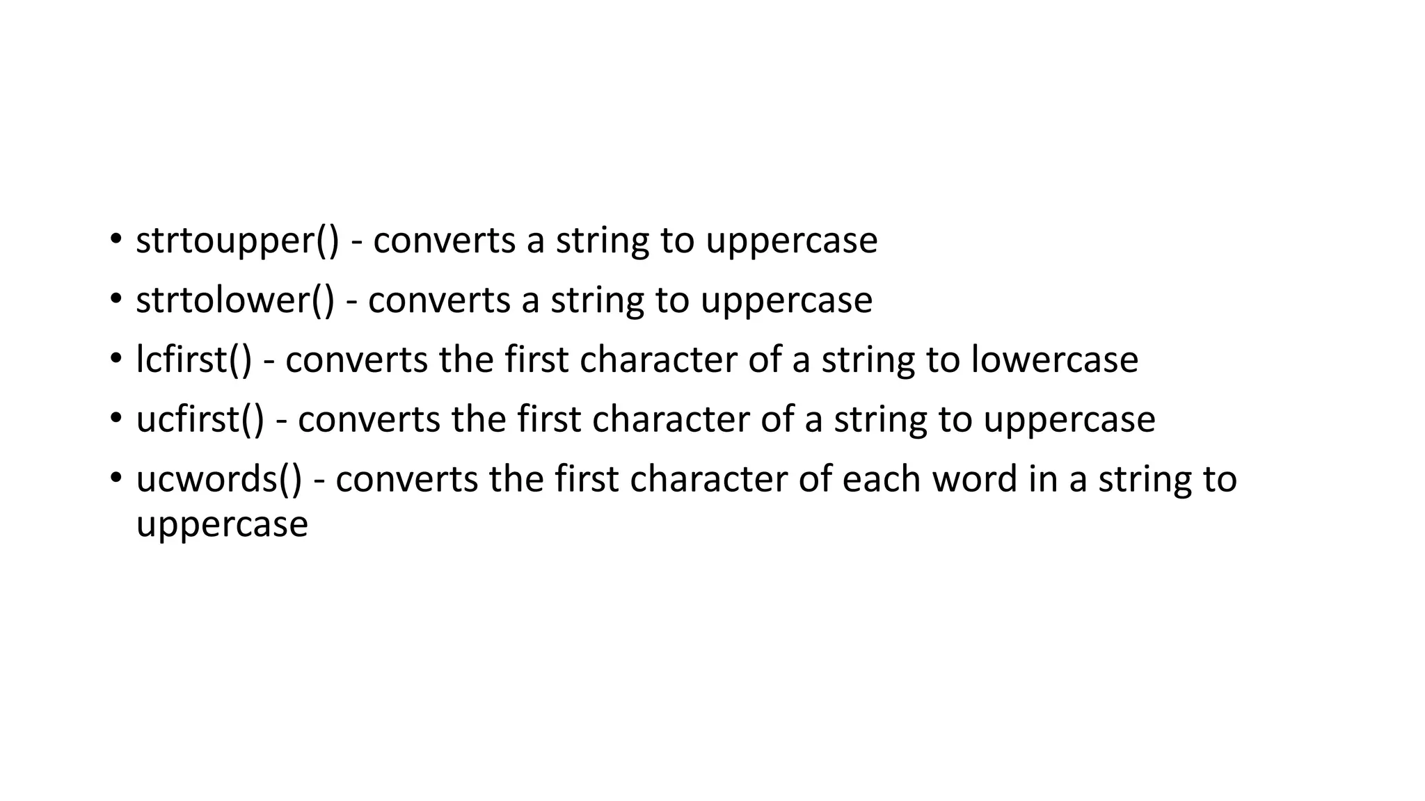 • strtoupper() - converts a string to uppercase
• strtolower() - converts a string to uppercase
• lcfirst() - converts the first character of a string to lowercase
• ucfirst() - converts the first character of a string to uppercase
• ucwords() - converts the first character of each word in a string to
uppercase
 