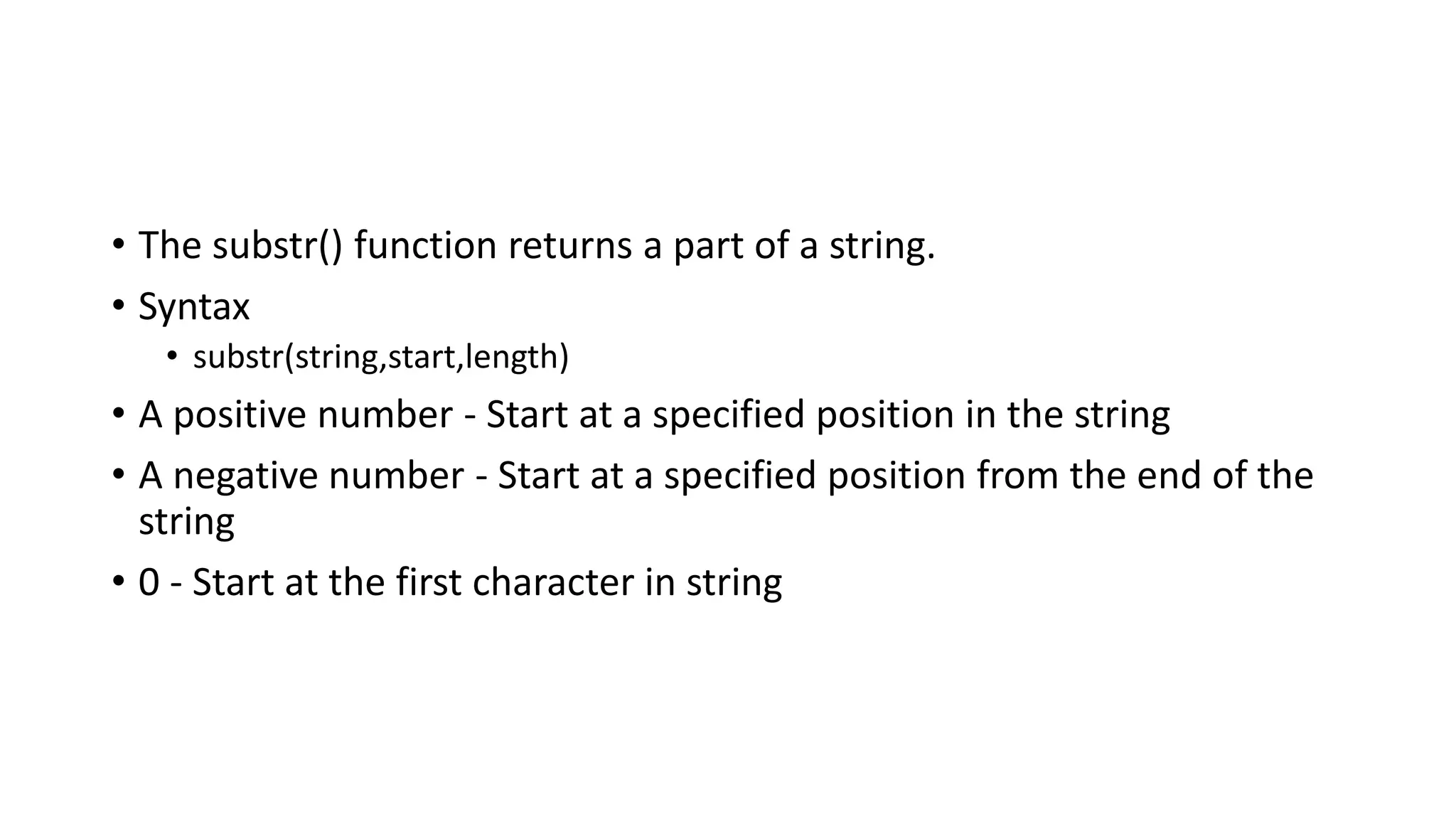 • The substr() function returns a part of a string.
• Syntax
• substr(string,start,length)
• A positive number - Start at a specified position in the string
• A negative number - Start at a specified position from the end of the
string
• 0 - Start at the first character in string
 
