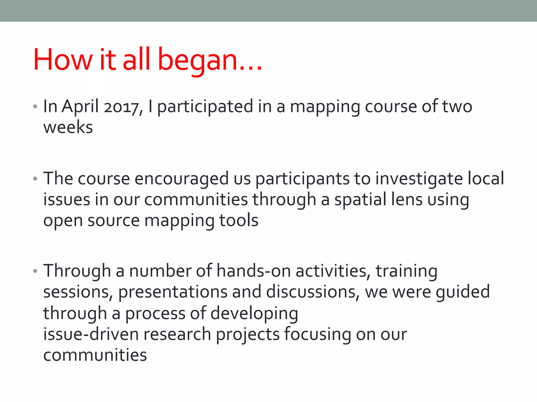 How it all began…
• In April 2017, I participated in a mapping course of two
weeks
• The course encouraged us participants to investigate local
issues in our communities through a spatial lens using
open source mapping tools
• Through a number of hands-on activities, training
sessions, presentations and discussions, we were guided
through a process of developing
issue-driven research projects focusing on our
communities
