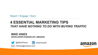 4 ESSENTIAL MARKETING TIPS
THAT HAVE NOTHING TO DO WITH BUYING TRAFFIC
Reach  Engage  Earn
MIKE HINES
DEVELOPER EVANGELIST, AMAZON
@MikeFHines mikehines45
mihines@amazon.com
 