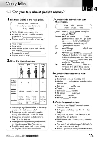 Money talks
4.3 Can you talk about pocket money?
                                                                                                   Unit4
 1 Put these words in the right place.                      3 Complete the conversation with
                                                              these words.
                 around con conclusions
             evil make-up spend money on                                   a lot   a lot enough
                      survey weekly                                        many     much   some

     a Pay for things: ________________.
                        spend money on                         JOSH:   How (a) _______ pocket money do
                                                                                  much
     b You find out people’s opinions by asking                        you get, Maisie?
       questions in a _____________________.                   MAISIE: Well, not very (b) _________! I only
     c Another word for the results of a survey:                       get five euros a week, but I get quite
       _____________________.                                          (c) _________ more when I help my

     d More or less: _____________________.                            mum and dad. How about you?
     e Every week: _____________________.                      J:      I get ten euros a week.
     f What girls or women put on their faces to               M:      Wow! How (d) __________ jobs do you
       look prettier: _____________________.                           do at home?
     g The opposite of good: __________________.               J:      My mum says I don’t do (e) __________!
     h Another word for trick: __________________.                     Actually, I don’t do very much work
                                                                       around the house on school days, but
                                                                       I do (f) __________ more during the
 2 Circle the correct answer.                                          weekends. What about you?
                  Maisie     Josh       Luke      Matty        M:      Well, I do (g) ___________ things, and
                   12         11         13        12                  my sister does other things around
                                                                       the house, but only at the weekend.

                                                            4 Complete these sentences with
                                                              is or are.
                                                              a Homework ______ a necessary evil!
                                                                              is
      first get                                               b Clothes ______ an important way of showing
      pocket        7          8          7         8
                                                                who we are.
      money
                                                              c Fast food ______ bad for you.
                                                              d Sweets ______ yummy!
      weekly
      pocket      5 euros   10 euros   7 euros   12 euros     e Lemonade ______ horrible!
      money                                                   f PC games _______ expensive.
                                                              g Music ______ my life!
               sweets,      food,      food,    sweets,
                                                              h Fashion ______ for idiots!
               make-up,     drink,     drink,   make-up,
      spent on
               hair         sweets,    sweets,  earrings
               things       CD         PC games             5 Circle the correct option.
                                                              a She hasn’t got enough / too much money.
     a The average age of the children in the survey            She can’t come.
       is ten / twelve / eleven and a half.                   b He’s got a lot of / too many friends — he’s
     b The average age to start getting pocket                  lucky!
       money is seven / eight / seven and a half.             c They have too much / a lot of things to do
     c The average amount of pocket money is                    before they can go home.
       6.00 / 7.50 / 8.50 euros.                              d We haven’t got enough / many eggs to make
     d The boys mostly spend their pocket money                 a cake.
       on things to eat and drink / accessories.              e You haven’t got a lot of / enough clothes, let’s
     e The girls mostly spend their pocket money                go and buy some new ones!
       on things to eat and drink / accessories.              f I haven’t got enough / many time to finish this!


© Richmond Publishing, 2004 PHOTOCOPIABLE                                                                  19
 