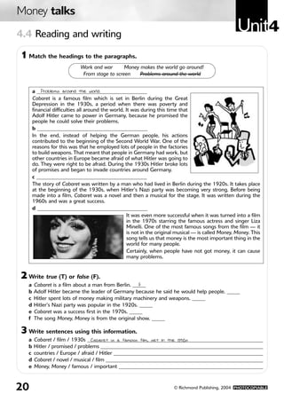 Money talks
4.4 Reading and writing
                                                                                                       Unit4
1 Match the headings to the paragraphs.
                             Work and war       Money makes the world go around!
                              From stage to screen    Problems around the world


       a __________________________________________
           Problems around the world.
       Cabaret is a famous film which is set in Berlin during the Great
       Depression in the 1930s, a period when there was poverty and
       financial difficulties all around the world. It was during this time that
       Adolf Hitler came to power in Germany, because he promised the
       people he could solve their problems.
       b __________________________________________
       In the end, instead of helping the German people, his actions
       contributed to the beginning of the Second World War. One of the
       reasons for this was that he employed lots of people in the factories
       to build weapons. That meant that people in Germany had work, but
       other countries in Europe became afraid of what Hitler was going to
       do. They were right to be afraid. During the 1930s Hitler broke lots
       of promises and began to invade countries around Germany.
       c __________________________________________
       The story of Cabaret was written by a man who had lived in Berlin during the 1920s. It takes place
       at the beginning of the 1930s, when Hitler’s Nazi party was becoming very strong. Before being
       made into a film, Cabaret was a novel and then a musical for the stage. It was written during the
       1960s and was a great success.
       d __________________________________________
                                                     It was even more successful when it was turned into a film
                                                     in the 1970s starring the famous actress and singer Liza
                                                     Minelli. One of the most famous songs from the film — it
                                                     is not in the original musical — is called Money, Money. This
                                                     song tells us that money is the most important thing in the
                                                     world for many people.
                                                     Certainly, when people have not got money, it can cause
                                                     many problems.


2 Write true (T) or false (F).
   a   Cabaret is a film about a man from Berlin. _____
                                                    F
   b   Adolf Hitler became the leader of Germany because he said he would help people. _____
   c   Hitler spent lots of money making military machinery and weapons. _____
   d   Hitler’s Nazi party was popular in the 1920s. _____
   e   Cabaret was a success first in the 1970s. _____
   f   The song Money, Money is from the original show. _____

3 Write sentences using this information.
   a   Cabaret / film / 1930s ___________________________________________________________________
                                Cabaret is a famous film, set in the 1930s
   b   Hitler / promised / problems ______________________________________________________________
   c   countries / Europe / afraid / Hitler _________________________________________________________
   d   Cabaret / novel / musical / film ____________________________________________________________
   e   Money, Money / famous / important _______________________________________________________



20                                                                       © Richmond Publishing, 2004 PHOTOCOPIABLE
 