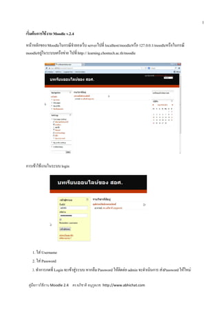 1
เริ่มตนการใชงาน Moodle v.2.4
หนาหลักของMoodleในกรณีจําลองเว็บserverไปที่ localhost/moodleหรือ 127.0.0.1/moodleหรือในกรณี
moodleอยูในระบบเครือขาย ไปที่http:// learning.chontech.ac.th/moodle
การเขาใชงานในระบบlogin
1. ใส Username
2. ใส Password
3. ทําการกดที่ Login จะเขาสูระบบ หากลืมPassword ใหติดตอ admin จะดําเนินการ สงPasswordใหใหม
คูมือการใชงาน Moodle 2.4 ดร.อภิชาติ อนุกูลเวช http://www.abhichat.com
 