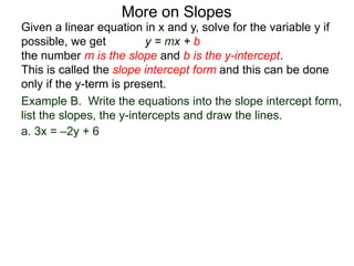 Given a linear equation in x and y, solve for the variable y if
possible, we get y = mx + b
the number m is the slope and b is the y-intercept.
This is called the slope intercept form and this can be done
only if the y-term is present.
More on Slopes
a. 3x = –2y + 6
Example B. Write the equations into the slope intercept form,
list the slopes, the y-intercepts and draw the lines.
 