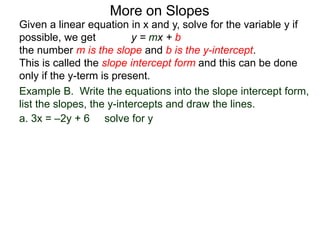 Given a linear equation in x and y, solve for the variable y if
possible, we get y = mx + b
the number m is the slope and b is the y-intercept.
This is called the slope intercept form and this can be done
only if the y-term is present.
More on Slopes
a. 3x = –2y + 6 solve for y
Example B. Write the equations into the slope intercept form,
list the slopes, the y-intercepts and draw the lines.
 
