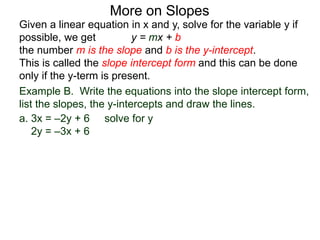 Given a linear equation in x and y, solve for the variable y if
possible, we get y = mx + b
the number m is the slope and b is the y-intercept.
This is called the slope intercept form and this can be done
only if the y-term is present.
More on Slopes
a. 3x = –2y + 6 solve for y
2y = –3x + 6
Example B. Write the equations into the slope intercept form,
list the slopes, the y-intercepts and draw the lines.
 