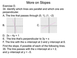 Exercise D.
34. Identify which lines are parallel and which one are
perpendicular.
A. The line that passes through (0, 1), (1, –2)
D. 2x – 4y = 1
B. C.
E. The line that’s perpendicular to 3y = x
F. The line with the x–intercept at 3 and y intercept at 6.
Find the slope, if possible of each of the following lines.
35. The line passes with the x intercept at x = 2,
and y–intercept at y = –5.
More on Slopes
 