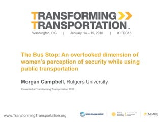www.TransformingTransportation.org
The Bus Stop: An overlooked dimension of
women’s perception of security while using
public transportation
Morgan Campbell, Rutgers University
Presented at Transforming Transportation 2016
 