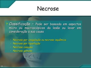 11
Necrose
 Classificação –Classificação – Pode ser baseada em aspectosPode ser baseada em aspectos
micro ou macroscópicos da lesão ou levar emmicro ou macroscópicos da lesão ou levar em
consideração a sua causaconsideração a sua causa
• Necrose por coagulação ou necrose isquêmicaNecrose por coagulação ou necrose isquêmica
• Necrose por liquefaçãoNecrose por liquefação
• Necrose caseosaNecrose caseosa
• Necrose gomosaNecrose gomosa
 