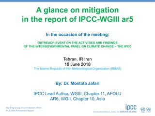 Working Group III contribution to the
IPCC Fifth Assessment Report
A glance on mitigation
in the report of IPCC-WGIII ar5
OUTREACH EVENT ON THE ACTIVITIES AND FINDINGS
OF THE INTERGOVERNMENTAL PANEL ON CLIMATE CHANGE – THE IPCC
Tehran, IR Iran
18 June 2018
The Islamic Republic of Iran Meteorological Organization (IRIMO)
By: Dr. Mostafa Jafari
IPCC Lead Author, WGIII, Chapter 11, AFOLU
AR6, WGII, Chapter 10, Asia
In the occasion of the meeting:
 