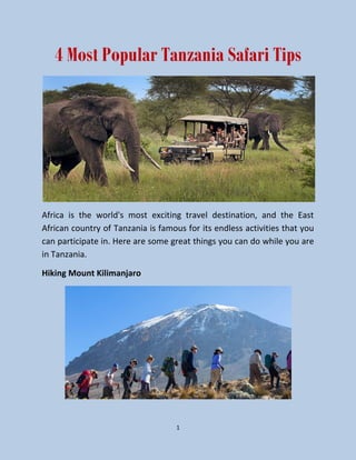 1
4 Most Popular Tanzania Safari Tips
Africa is the world's most exciting travel destination, and the East
African country of Tanzania is famous for its endless activities that you
can participate in. Here are some great things you can do while you are
in Tanzania.
Hiking Mount Kilimanjaro
 