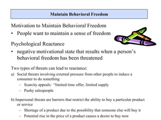 Motivation to Maintain Behavioral Freedom
• People want to maintain a sense of freedom
Psychological Reactance
• negative motivational state that results when a person’s
behavioral freedom has been threatened
Two types of threats can lead to reactance:
a) Social threats involving external pressure from other people to induce a
consumer to do something
– Scarcity appeals: “limited time offer, limited supply
– Pushy salespeople
b) Impersonal threats are barriers that restrict the ability to buy a particular product
or service
– Shortage of a product due to the possibility that someone else will buy it
– Potential rise in the price of a product causes a desire to buy now
Maintain Behavioral Freedom
 