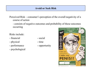 Perceived Risk – consumer’s perception of the overall negativity of a
course of action
- consists of negative outcomes and probability of these outcomes
occurring
Risks include:
- financial - social
- physical - time
- performance - opportunity
- psychological
Avoid or Seek Risk
 