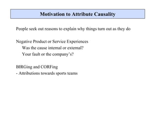 People seek out reasons to explain why things turn out as they do
Negative Product or Service Experiences
Was the cause internal or external?
Your fault or the company’s?
BIRGing and CORFing
- Attributions towards sports teams
Motivation to Attribute Causality
 