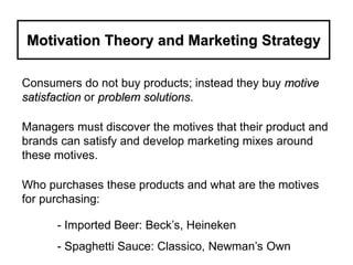 Motivation Theory and Marketing Strategy
Consumers do not buy products; instead they buy motive
satisfaction or problem solutions.
Managers must discover the motives that their product and
brands can satisfy and develop marketing mixes around
these motives.
Who purchases these products and what are the motives
for purchasing:
- Imported Beer: Beck’s, Heineken
- Spaghetti Sauce: Classico, Newman’s Own
 
