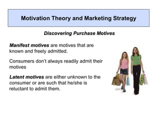 Motivation Theory and Marketing Strategy
Discovering Purchase Motives
Manifest motives are motives that are
known and freely admitted.
Consumers don’t always readily admit their
motives
Latent motives are either unknown to the
consumer or are such that he/she is
reluctant to admit them.
 