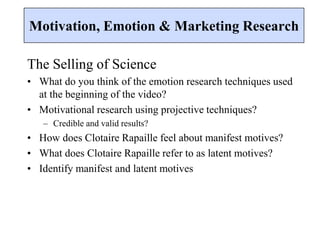 The Selling of Science
• What do you think of the emotion research techniques used
at the beginning of the video?
• Motivational research using projective techniques?
– Credible and valid results?
• How does Clotaire Rapaille feel about manifest motives?
• What does Clotaire Rapaille refer to as latent motives?
• Identify manifest and latent motives
Motivation, Emotion & Marketing Research
 
