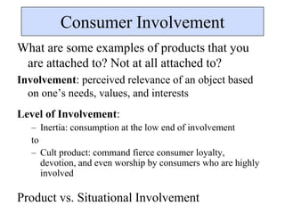 Consumer Involvement
What are some examples of products that you
are attached to? Not at all attached to?
Involvement: perceived relevance of an object based
on one’s needs, values, and interests
Level of Involvement:
– Inertia: consumption at the low end of involvement
to
– Cult product: command fierce consumer loyalty,
devotion, and even worship by consumers who are highly
involved
Product vs. Situational Involvement
 