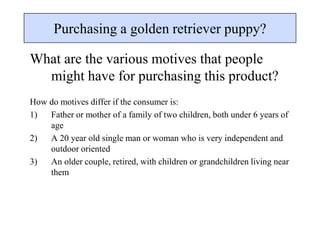 Purchasing a golden retriever puppy?
What are the various motives that people
might have for purchasing this product?
How do motives differ if the consumer is:
1) Father or mother of a family of two children, both under 6 years of
age
2) A 20 year old single man or woman who is very independent and
outdoor oriented
3) An older couple, retired, with children or grandchildren living near
them
 
