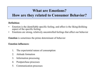 Definition:
• Emotion is the identifiable specific feeling, and affect is the liking/disliking
aspect of the specific feeling.
• Emotions are strong, relatively uncontrolled feelings that affect our behavior
Emotion is sometimes the prime determinant of behavior
Emotion influences:
1. The experiential nature of consumption
2. Attitude formation
3. Information processing
4. Postpurchase processes
5. Communication processes
What are Emotions?
How are they related to Consumer Behavior?
 