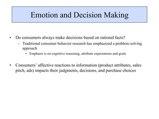 Emotion and Decision Making
• Do consumers always make decisions based on rational facts?
– Traditional consumer behavior research has emphasized a problem-solving
approach
• Emphasis is on cognitive reasoning, attribute expectations and goals
• Consumers’ affective reactions to information (product attributes, sales
pitch, ads) impacts their judgments, decisions, and purchase choices
 