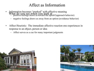 Affect as Information
• Information becomes “marked” with affective meaning
– positive feelings draws us toward the option (approach behavior)
– negative feelings draws us away from an option (avoidance behavior)
• Affect Heuristic: The immediate affective reaction one experiences in
response to an object, person or idea
– Affect serves as a cue for many important judgments
What do you see when you look at …
 