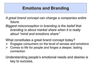 Emotions and Branding
A great brand concept can change a companies entire
future.
Biggest misconception in branding is the belief that
branding is about market share when it is really
about “mind and emotions share”
What constitutes a great brand concept today?
 Engages consumers on the level of senses and emotions
 Comes to life for people and forges a deeper, lasting
connection
Understanding people’s emotional needs and desires is
key to success.
 